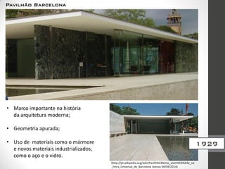 Pavilhão Barcelona
(http://pt.wikipedia.org/wiki/Pavilh%C3%A3o_alem%C3%A3o_na
_Feira_Universal_de_Barcelona Acesso 04/04/2014)
• Marco importante na história
da arquitetura moderna;
• Geometria apurada;
• Uso de materiais como o mármore
e novos materiais industrializados,
como o aço e o vidro.
1929
 
