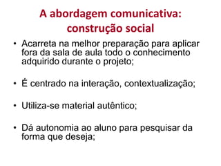 A abordagem comunicativa:
construção social
• Acarreta na melhor preparação para aplicar
fora da sala de aula todo o conhecimento
adquirido durante o projeto;
• É centrado na interação, contextualização;
• Utiliza-se material autêntico;
• Dá autonomia ao aluno para pesquisar da
forma que deseja;
 