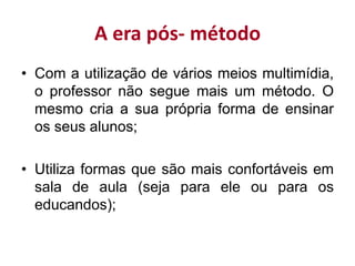 A era pós- método
• Com a utilização de vários meios multimídia,
o professor não segue mais um método. O
mesmo cria a sua própria forma de ensinar
os seus alunos;
• Utiliza formas que são mais confortáveis em
sala de aula (seja para ele ou para os
educandos);
 