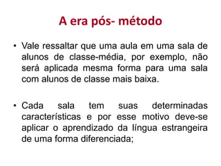 A era pós- método
• Vale ressaltar que uma aula em uma sala de
alunos de classe-média, por exemplo, não
será aplicada mesma forma para uma sala
com alunos de classe mais baixa.
• Cada sala tem suas determinadas
características e por esse motivo deve-se
aplicar o aprendizado da língua estrangeira
de uma forma diferenciada;
 