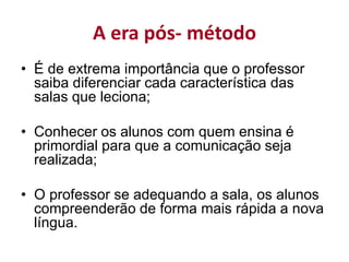 A era pós- método
• É de extrema importância que o professor
saiba diferenciar cada característica das
salas que leciona;
• Conhecer os alunos com quem ensina é
primordial para que a comunicação seja
realizada;
• O professor se adequando a sala, os alunos
compreenderão de forma mais rápida a nova
língua.
 