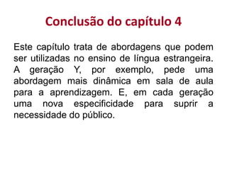 Conclusão do capítulo 4
Este capítulo trata de abordagens que podem
ser utilizadas no ensino de língua estrangeira.
A geração Y, por exemplo, pede uma
abordagem mais dinâmica em sala de aula
para a aprendizagem. E, em cada geração
uma nova especificidade para suprir a
necessidade do público.
 