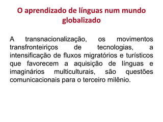 O aprendizado de línguas num mundo
globalizado
A transnacionalização, os movimentos
transfronteiriços de tecnologias, a
intensificação de fluxos migratórios e turísticos
que favorecem a aquisição de línguas e
imaginários multiculturais, são questões
comunicacionais para o terceiro milênio.
 