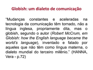Globish: um dialeto de comunicação
“Mudanças constantes e aceleradas na
tecnologia da comunicação têm tornado, não a
língua inglesa, propriamente dita, mas o
globish, segundo o autor (Robert McCrum, em
Globish: how the English language became the
world’s language), inventado e falado por
aqueles que não têm como língua materna, o
dialeto mundial do terceiro milênio.” (HANNA,
Vera - p.72)
 