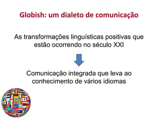 Globish: um dialeto de comunicação
As transformações linguísticas positivas que
estão ocorrendo no século XXI
Comunicação integrada que leva ao
conhecimento de vários idiomas
 