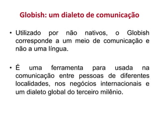 Globish: um dialeto de comunicação
• Utilizado por não nativos, o Globish
corresponde a um meio de comunicação e
não a uma língua.
• É uma ferramenta para usada na
comunicação entre pessoas de diferentes
localidades, nos negócios internacionais e
um dialeto global do terceiro milênio.
 