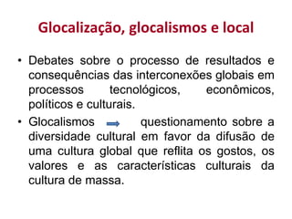 Glocalização, glocalismos e local
• Debates sobre o processo de resultados e
consequências das interconexões globais em
processos tecnológicos, econômicos,
políticos e culturais.
• Glocalismos questionamento sobre a
diversidade cultural em favor da difusão de
uma cultura global que reflita os gostos, os
valores e as características culturais da
cultura de massa.
 