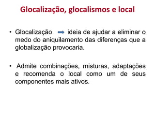 Glocalização, glocalismos e local
• Glocalização ideia de ajudar a eliminar o
medo do aniquilamento das diferenças que a
globalização provocaria.
• Admite combinações, misturas, adaptações
e recomenda o local como um de seus
componentes mais ativos.
 