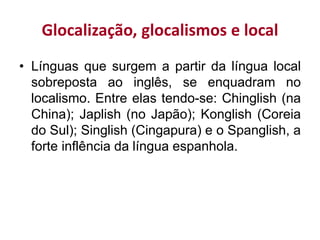 Glocalização, glocalismos e local
• Línguas que surgem a partir da língua local
sobreposta ao inglês, se enquadram no
localismo. Entre elas tendo-se: Chinglish (na
China); Japlish (no Japão); Konglish (Coreia
do Sul); Singlish (Cingapura) e o Spanglish, a
forte inflência da língua espanhola.
 