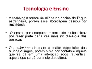 Tecnologia e Ensino
• A tecnologia tornou-se aliada no ensino de língua
estrangeira, porém essa abordagem passou por
resistência
• O ensino por computador tem sido muito eficaz
por fazer parte cada vez mais no dia-a-dia das
pessoas
• Os softwares abordam a maior exposição dos
alunos a língua, porém o melhor contato é aquele
que se dá em uma interação social autentica,
aquela que se dá por meio da cultura.
 