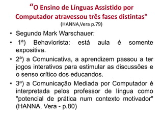 “O Ensino de Línguas Assistido por
Computador atravessou três fases distintas"
(HANNA,Vera p.79)
• Segundo Mark Warschauer:
• 1ª) Behaviorista: está aula é somente
expositiva.
• 2ª) a Comunicativa, a aprendizem passou a ter
jogos interativos para estimular as discussões e
o senso crítico dos educandos.
• 3ª) a Comunicação Mediada por Computador é
interpretada pelos professor de língua como
"potencial de prática num contexto motivador"
(HANNA, Vera - p.80)
 