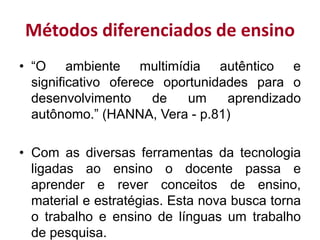 Métodos diferenciados de ensino
• “O ambiente multimídia autêntico e
significativo oferece oportunidades para o
desenvolvimento de um aprendizado
autônomo.” (HANNA, Vera - p.81)
• Com as diversas ferramentas da tecnologia
ligadas ao ensino o docente passa e
aprender e rever conceitos de ensino,
material e estratégias. Esta nova busca torna
o trabalho e ensino de línguas um trabalho
de pesquisa.
 