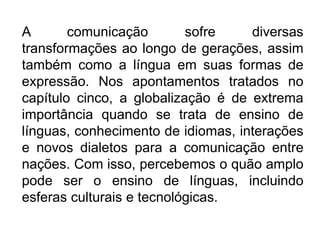 A comunicação sofre diversas
transformações ao longo de gerações, assim
também como a língua em suas formas de
expressão. Nos apontamentos tratados no
capítulo cinco, a globalização é de extrema
importância quando se trata de ensino de
línguas, conhecimento de idiomas, interações
e novos dialetos para a comunicação entre
nações. Com isso, percebemos o quão amplo
pode ser o ensino de línguas, incluindo
esferas culturais e tecnológicas.
 