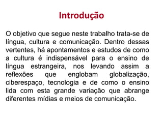 Introdução
O objetivo que segue neste trabalho trata-se de
língua, cultura e comunicação. Dentro dessas
vertentes, há apontamentos e estudos de como
a cultura é indispensável para o ensino de
língua estrangeira, nos levando assim a
reflexões que englobam globalização,
ciberespaço, tecnologia e de como o ensino
lida com esta grande variação que abrange
diferentes mídias e meios de comunicação.
 