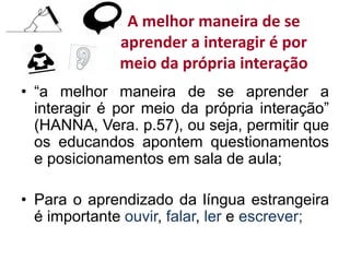 A melhor maneira de se
aprender a interagir é por
meio da própria interação
• “a melhor maneira de se aprender a
interagir é por meio da própria interação”
(HANNA, Vera. p.57), ou seja, permitir que
os educandos apontem questionamentos
e posicionamentos em sala de aula;
• Para o aprendizado da língua estrangeira
é importante ouvir, falar, ler e escrever;
 