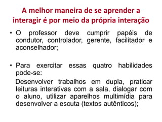 A melhor maneira de se aprender a
interagir é por meio da própria interação
• O professor deve cumprir papéis de
condutor, controlador, gerente, facilitador e
aconselhador;
• Para exercitar essas quatro habilidades
pode-se:
Desenvolver trabalhos em dupla, praticar
leituras interativas com a sala, dialogar com
o aluno, utilizar aparelhos multimídia para
desenvolver a escuta (textos autênticos);
 