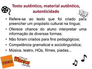 Texto autêntico, material autêntico,
autenticidade
• Refere-se ao texto que foi criado para
preencher um propósito cultural na língua;
• Oferece chance do aluno interpretar uma
informação de diversas formas;
• Não foram criados para fins pedagógicos;
• Competência gramatical e sociolinguística;
• Música, teatro, HQs, filmes, piadas...
 