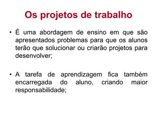 Os projetos de trabalho
• É uma abordagem de ensino em que são
apresentados problemas para que os alunos
terão que solucionar ou criarão projetos para
desenvolver;
• A tarefa de aprendizagem fica também
encarregada do aluno, criando maior
responsabilidade;
 