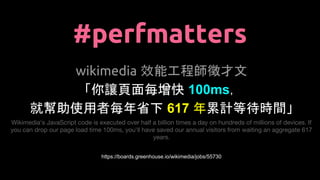 #perfmatters
wikimedia 效能工程師徵才文
「你讓頁面每增快 100ms，
就幫助使用者每年省下 617 年累計等待時間」
Wikimedia's JavaScript code is executed over half a billion times a day on hundreds of millions of devices. If
you can drop our page load time 100ms, you'll have saved our annual visitors from waiting an aggregate 617
years.
https://boards.greenhouse.io/wikimedia/jobs/55730
 