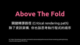 Above The Fold
關鍵轉譯路徑 (Critical rendering path)
除了資訊架構，你也該思考執行程式的順序
ref: https://developers.google.com/web/fundamentals/performance/critical-rendering-path/optimizing-
critical-rendering-path?hl=zh-tw
 