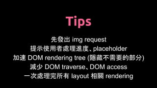 Tips
先發出 img request
提示使用者處理進度、placeholder
加速 DOM rendering tree (隱藏不需要的部分)
減少 DOM traverse、DOM access
一次處理完所有 layout 相關 rendering
 