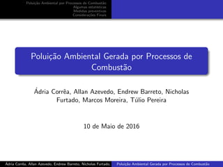 Polui¸c˜ao Ambiental por Processos de Combust˜ao
Algumas estat´ısticas
Medidas preventivas
Considera¸c˜oes Finais
Polui¸c˜ao Ambiental Gerada por Processos de
Combust˜ao
´Adria Corrˆea, Allan Azevedo, Endrew Barreto, Nicholas
Furtado, Marcos Moreira, T´ulio Pereira
10 de Maio de 2016
´Adria Corrˆea, Allan Azevedo, Endrew Barreto, Nicholas Furtado, Marcos Moreira, T´ulio PereiraPolui¸c˜ao Ambiental Gerada por Processos de Combust˜ao
 