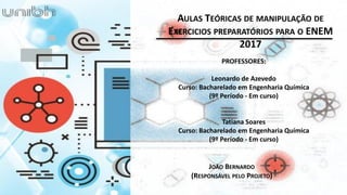 PROFESSORES:
Leonardo de Azevedo
Curso: Bacharelado em Engenharia Química
(9º Período - Em curso)
Tatiana Soares
Curso: Bacharelado em Engenharia Química
(9º Período - Em curso)
JOÃO BERNARDO
(RESPONSÁVEL PELO PROJETO)
AULAS TEÓRICAS DE MANIPULAÇÃO DE
EXERCICIOS PREPARATÓRIOS PARA O ENEM
2017
 