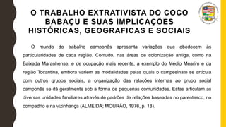 O TRABALHO EXTRATIVISTA DO COCO
BABAÇU E SUAS IMPLICAÇÕES
HISTÓRICAS, GEOGRAFICAS E SOCIAIS
O mundo do trabalho camponês apresenta variações que obedecem às
particularidades de cada região. Contudo, nas áreas de colonização antiga, como na
Baixada Maranhense, e de ocupação mais recente, a exemplo do Médio Mearim e da
região Tocantina, embora variem as modalidades pelas quais o campesinato se articula
com outros grupos sociais, a organização das relações internas ao grupo social
camponês se dá geralmente sob a forma de pequenas comunidades. Estas articulam as
diversas unidades familiares através de padrões de relações baseadas no parentesco, no
compadrio e na vizinhança (ALMEIDA; MOURÃO, 1976, p. 18).
 