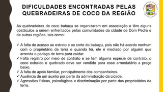 DIFICULDADES ENCONTRADAS PELAS
QUEBRADEIRAS DE COCO DA REGIÃO
As quebradeiras de coco babaçu se organizaram em associação e têm alguns
obstáculos a serem enfrentados pelas comunidades da cidade de Dom Pedro e
de outras regiões, tais como:
 A falta de acesso ao extrato e ao corte do babaçu, pois não há acordo nenhum
com o proprietário da terra e quando há, ele é mediado por alguém que
arrenda o pedaço de terra para cuidar.
 Falta registro por meio de contrato e se tem alguma espécie de contrato, o
coco extraído e quebrado deve ser vendido para esse arrendatário a preço
baixo.
 A falta de apoio familiar, principalmente dos companheiros.
 Ausência de um auxilio por parte da administração da cidade.
 Agressões físicas, psicológicas e discriminação por parte dos proprietários da
terra.
 
