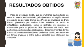 RESULTADOS OBTIDOS
Pode-se averiguar ainda, que as mulheres quebradeiras de
coco no estado do Maranhão, principalmente na região central
do estado, do povoado Centro dos Pretos do município de Dom
Pedro, passaram por muitas lutas, conflitos de terras e
dificuldades particulares, como a restrição de recursos e
maquinário para a produção dos derivados do coco, nas
participações de reuniões sindicalistas, desentendimentos dentro
nas associações e comunidades, violências devido a extrativismo
em terras privadas e entre outros aspectos que interferem na
atividade.
 