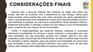 CONSIDERAÇÕES FINAIS
Durante todo o percurso histórico das mulheres na região das matas dos
cocais, elas têm se envolvido com o extrativismo do coco babaçu. Numa parte
dessa jornada, esses sujeitos têm suas vidas marcadas por várias experiências e
lutas, o que aponta para uma variedade de modos como elas dão sentido e forma e
são instituídas no passado, do outro ponto compartilham várias situações histórico-
existencial entre todas: a extração e quebra do coco babaçu e sua comercialização
para o sustento de suas casas e da sua comunidade.
Porém, é responsabilidade dos governos federais, estaduais e municipais
oferecerem possibilidade de serviços a essas mulheres e valorização para que
essa identidade não seja esquecida, perdida uma tradição cultural e que haja
progresso e toda essa jornada de enfretamentos, de lutas e conflitos sejam motivos
de exemplos a serem seguidos, para que possam ser enxergadas de outra forma
pela sociedade e não como pessoas inferiores, mas como marco de luta pela
cultura, pela tradição, pela independência e pela força feminina.
 