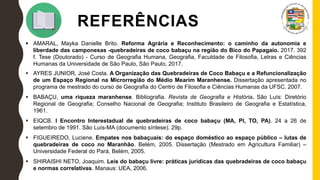 REFERÊNCIAS
 AMARAL, Mayka Danielle Brito. Reforma Agrária e Reconhecimento: o caminho da autonomia e
liberdade das camponesas -quebradeiras de coco babaçu na região do Bico do Papagaio. 2017. 392
f. Tese (Doutorado) - Curso de Geografia Humana, Geografia, Faculdade de Filosofia, Letras e Ciências
Humanas da Universidade de São Paulo, São Paulo, 2017.
 AYRES JUNIOR, José Costa. A Organização das Quebradeiras de Coco Babaçu e a Refuncionalização
de um Espaço Regional na Microrregião do Médio Mearim Maranhense. Dissertação apresentada no
programa de mestrado do curso de Geografia do Centro de Filosofia e Ciências Humanas da UFSC. 2007.
 BABAÇU, uma riqueza maranhense. Bibliografia. Revista de Geografia e História. São Luís: Diretório
Regional de Geografia; Conselho Nacional de Geografia; Instituto Brasileiro de Geografia e Estatística,
1961.
 EIQCB. I Encontro Interestadual de quebradeiras de coco babaçu (MA, PI, TO, PA). 24 a 26 de
setembro de 1991. São Luís-MA (documento síntese). 29p.
 FIGUEIREDO, Luciene. Empates nos babaçuais: do espaço doméstico ao espaço público – lutas de
quebradeiras de coco no Maranhão. Belém, 2005. Dissertação (Mestrado em Agricultura Familiar) –
Universidade Federal do Pará, Belém, 2005.
 SHIRAISHI NETO, Joaquim. Leis do babaçu livre: práticas jurídicas das quebradeiras de coco babaçu
e normas correlativas. Manaus: UEA, 2006.
 