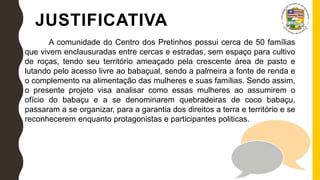 JUSTIFICATIVA
A comunidade do Centro dos Pretinhos possui cerca de 50 famílias
que vivem enclausuradas entre cercas e estradas, sem espaço para cultivo
de roças, tendo seu território ameaçado pela crescente área de pasto e
lutando pelo acesso livre ao babaçual, sendo a palmeira a fonte de renda e
o complemento na alimentação das mulheres e suas famílias. Sendo assim,
o presente projeto visa analisar como essas mulheres ao assumirem o
ofício do babaçu e a se denominarem quebradeiras de coco babaçu,
passaram a se organizar, para a garantia dos direitos a terra e território e se
reconhecerem enquanto protagonistas e participantes politicas.
 
