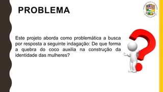 PROBLEMA
Este projeto aborda como problemática a busca
por resposta a seguinte indagação: De que forma
a quebra do coco auxilia na construção da
identidade das mulheres?
 