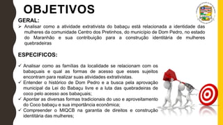 OBJETIVOS
GERAL:
 Analisar como a atividade extrativista do babaçu está relacionada a identidade das
mulheres da comunidade Centro dos Pretinhos, do município de Dom Pedro, no estado
do Maranhão e sua contribuição para a construção identitária de mulheres
quebradeiras
ESPECIFICOS:
 Analisar como as famílias da localidade se relacionam com os
babaçuais e qual as formas de acesso que esses sujeitos
encontram para realizar suas atividades extrativistas.
 Entender o histórico de Dom Pedro e a busca pela aprovação
municipal da Lei do Babaçu livre e a luta das quebradeiras de
coco pelo acesso aos babaçuais;
 Apontar as diversas formas tradicionais do uso e aproveitamento
do Coco babaçu e sua importância econômica;
 Compreender o MIQCB na garantia de direitos e construção
identitária das mulheres;
 
