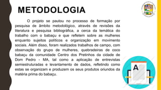 METODOLOGIA
O projeto se pautou no processo de formação por
pesquisa de âmbito metodológico, através de revisões da
literatura e pesquisa bibliográfica, a cerca da temática do
trabalho com o babaçu e que refletem sobre as mulheres
enquanto sujeitos políticos e organização em movimento
sociais. Além disso, foram realizados trabalhos de campo, com
observação do grupo de mulheres, quebradeiras de coco
babaçu da comunidade Centro dos Pretinhos da cidade de
Dom Pedro - MA, tal como a aplicação de entrevistas
semiestruturadas e levantamento de dados, refletindo como
estas se organizam e produzem os seus produtos oriundos da
matéria prima do babaçu.
 