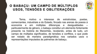 O BABAÇU: UM CAMPO DE MÚLTIPLOS
USOS, TENSÕES E OBLITERAÇÕES
Tema, motivo e interesse de extrativistas, poetas,
comerciantes, industriais e do Estado, fincado nas arenas da poesia à
economia e em múltiplas diferenças e desigualdades –
particularmente de gênero, o babaçu constitui um elemento fortemente
presente na história do Maranhão, revelando, antes de tudo, um
campo de múltiplos significados, de tensões e conflitos, o que pode
ser notado de maneira paradigmática nos variados usos e
representações imputados às palmeiras de babaçu.
 