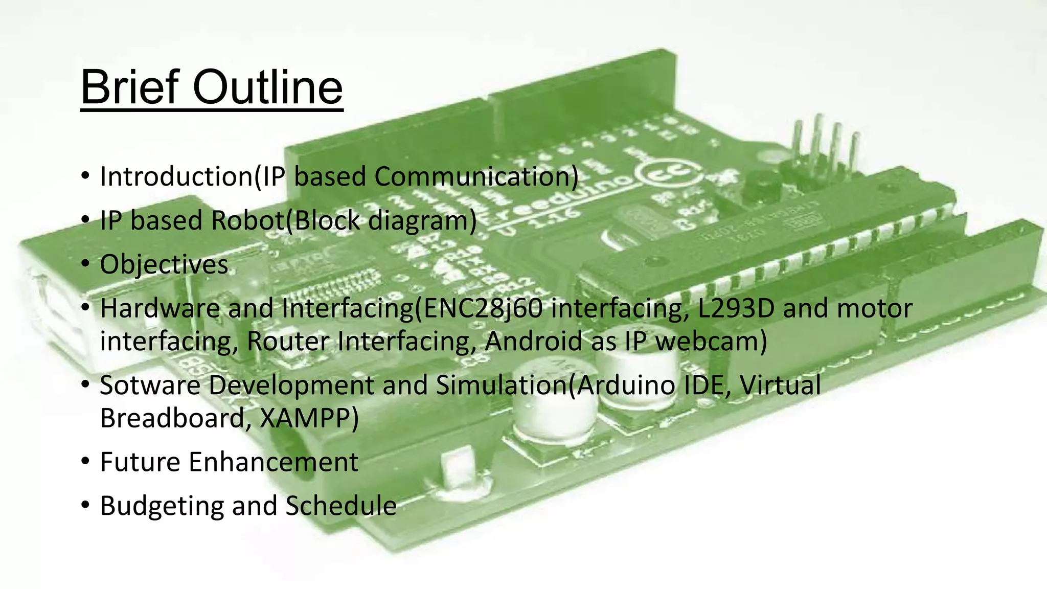 Brief Outline
• Introduction(IP based Communication)
• IP based Robot(Block diagram)
• Objectives
• Hardware and Interfacing(ENC28j60 interfacing, L293D and motor
interfacing, Router Interfacing, Android as IP webcam)
• Sotware Development and Simulation(Arduino IDE, Virtual
Breadboard, XAMPP)
• Future Enhancement
• Budgeting and Schedule
 