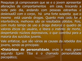 Pesquisas já comprovaram que se e o jovem apresentar alterações de comportamentos  em casa, trocando a noite pelo dia, andando com pessoas estranhas e desleixadO com o corpo,  há  uma forte suspeita  que o mesmo  está usando drogas. Quanto mais cedo for a interferência, melhores são os resultados obtidos. Pois, com muito tempo de uso a droga distorce o quadro de valores éticos do usuário, e libera o instinto de morte, despertando núcleos depressivos, o que contribui para a maioria dos suicídios juvenis.  Vale enfatizar, que são vários as causas da rebeldia dos jovens, sendo as principais:  Distúrbios de personalidade , onde o mais grave segundo Içami Tiba é o chamado personalidade psicopático; 