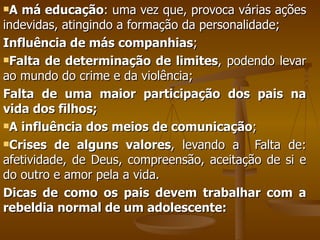 A má educação : uma vez que, provoca várias ações indevidas, atingindo a formação da personalidade; Influência de más companhias ; Falta de determinação de limites , podendo levar ao mundo do crime e da violência; Falta de uma maior participação dos pais na vida dos filhos; A influência dos meios de comunicação ; Crises de alguns valores , levando a  Falta de: afetividade, de Deus, compreensão, aceitação de si e do outro e amor pela a vida. Dicas de como os pais devem trabalhar com a rebeldia normal de um adolescente: 
