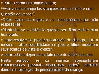Trate o como um amigo adulto; Evite a crítica naquelas situações em que “não é uma  Questão de vencer”. Deixe claras as regras e as conseqüências por não respeitá-las; Mantenha se a distância quando seu filho estiver mau humorado; Tente resolver os problemas através do diálogo, pois o mesmo  abre possibilidade de pais e filhos mudarem seus pontos de vista e crescer.  A auto-estima depende inicialmente do amor dos pais.  Neste sentido, se os mesmos apresentarem características pessoais distorcidas poderá acarretar danos na formação da personalidade da criança. 