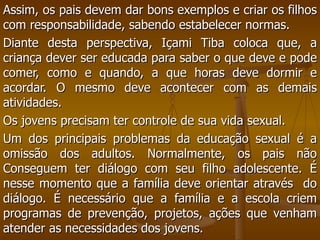 Assim, os pais devem dar bons exemplos e criar os filhos com responsabilidade, sabendo estabelecer normas. Diante desta perspectiva, Içami Tiba coloca que, a criança dever ser educada para saber o que deve e pode comer, como e quando, a que horas deve dormir e acordar. O mesmo deve acontecer com as demais atividades.  Os jovens precisam ter controle de sua vida sexual.  Um dos principais problemas da educação sexual é a omissão dos adultos. Normalmente, os pais não Conseguem ter diálogo com seu filho adolescente. É nesse momento que a família deve orientar através  do diálogo. É necessário que a família e a escola criem programas de prevenção, projetos, ações que venham atender as necessidades dos jovens.  