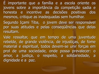 É importante que a família e a escola oriente os jovens sobre a importância da competição sadia e honesta e incentive as decisões positivas dos mesmos, critique as inadequadas sem humilhar.  Segundo Içami Tiba,  o jovem deve ser responsável por suas atitudes e pelas conseqüências que delas resultam.  Vale ressaltar, que em tempo de uma juventude rebelde, de grande violência, de injustiças, de fome material e espiritual, todos devem-se unir forças em prol de uma sociedade, onde possa prevalecer: o amor, a justiça, o respeito, a solidariedade, a dignidade e a  paz. 