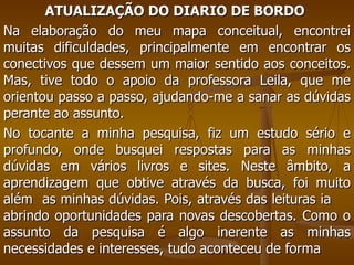 ATUALIZAÇÃO DO DIARIO DE BORDO   Na elaboração do meu mapa conceitual, encontrei muitas dificuldades, principalmente em encontrar os conectivos que dessem um maior sentido aos conceitos. Mas, tive todo o apoio da professora Leila, que me orientou passo a passo, ajudando-me a sanar as dúvidas perante ao assunto.  No tocante a minha pesquisa, fiz um estudo sério e profundo, onde busquei respostas para as minhas dúvidas em vários livros e sites. Neste âmbito, a aprendizagem que obtive através da busca, foi muito além  as minhas dúvidas. Pois, através das leituras ia  abrindo oportunidades para novas descobertas. Como o assunto da pesquisa é algo inerente as minhas necessidades e interesses, tudo aconteceu de forma 