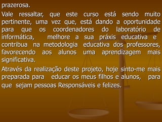prazerosa.  Vale ressaltar, que este curso está sendo muito pertinente, uma vez que, está dando a oportunidade para que os coordenadores do laboratório de informática,   melhore a sua práxis educativa e   contribua  na metodologia  educativa dos professores, favorecendo aos alunos uma aprendizagem mais significativa.  Através da realização deste projeto, hoje sinto-me mais preparada para  educar os meus filhos e alunos,  para que  sejam pessoas Responsáveis e felizes.   