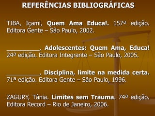 REFERÊNCIAS BIBLIOGRÁFICAS TIBA, Içami,  Quem Ama Educa!.  157ª edição. Editora Gente – São Paulo, 2002. __________,  Adolescentes: Quem Ama, Educa!  24ª edição. Editora Integrante – São Paulo, 2005. __________,  Disciplina, limite na medida certa.  71ª edição. Editora Gente – São Paulo, 1996. ZAGURY, Tânia.  Limites sem Trauma . 74ª edição. Editora Record – Rio de Janeiro, 2006. 
