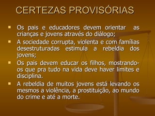 CERTEZAS PROVISÓRIAS  Os pais e educadores devem orientar  as crianças e jovens através do diálogo; A sociedade corrupta, violenta e com famílias desestruturadas estimula a rebeldia dos jovens; Os pais devem educar os filhos, mostrando-os que pra tudo na vida deve haver limites e disciplina.   A rebeldia de muitos jovens está levando os mesmos a violência, a prostituição, ao mundo do crime e até a morte.   