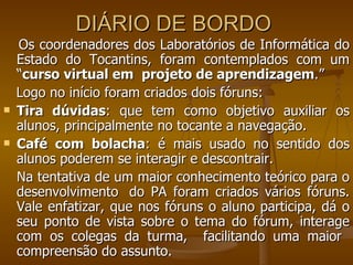 DIÁRIO DE BORDO  Os coordenadores dos Laboratórios de Informática do Estado do Tocantins, foram contemplados com um “ curso virtual em  projeto de aprendizagem .”  Logo no início foram criados dois fóruns:  Tira dúvidas : que tem como objetivo auxiliar os alunos, principalmente no tocante a navegação.  Café com bolacha : é mais usado no sentido dos alunos poderem se interagir e descontrair.  Na tentativa de um maior conhecimento teórico para o desenvolvimento  do PA foram criados vários fóruns. Vale enfatizar, que nos fóruns o aluno participa, dá o seu ponto de vista sobre o tema do fórum, interage com os colegas da turma,  facilitando uma maior  compreensão do assunto.  