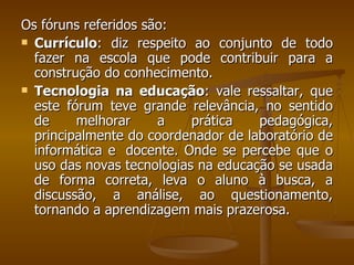 Os fóruns referidos são:  Currículo : diz respeito ao conjunto de todo fazer na escola que pode contribuir para a construção do conhecimento.  Tecnologia na educação : vale ressaltar, que este fórum teve grande relevância, no sentido de melhorar a prática pedagógica, principalmente do coordenador de laboratório de informática e  docente. Onde se percebe que o uso das novas tecnologias na educação se usada de forma correta, leva o aluno à busca, a discussão, a análise, ao questionamento, tornando a aprendizagem mais prazerosa.  