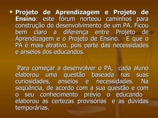 Projeto de Aprendizagem e Projeto de Ensino : este fórum norteou caminhos para construção do desenvolvimento de um PA. Ficou bem claro a diferença entre Projeto de Aprendizagem e o Projeto de Ensino.   E que o PA é mais atrativo, pois parte das necessidades e anseios dos educandos.  Para começar a desenvolver o PA,  cada aluno elaborou uma questão baseada nas suas curiosidades, anseios e necessidades. Na seqüência, de acordo com a sua questão e com o seu conhecimento prévio o educando  elaborou as certezas provisórias  e as dúvidas temporárias.  